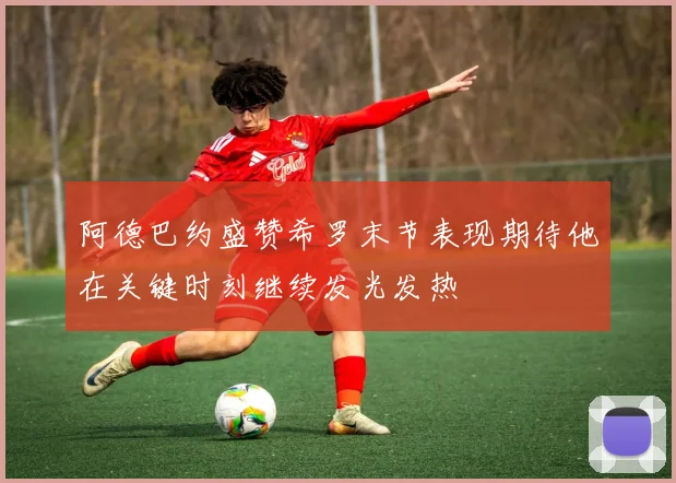 阿德巴约盛赞希罗末节表现期待他在关键时刻继续发光发热