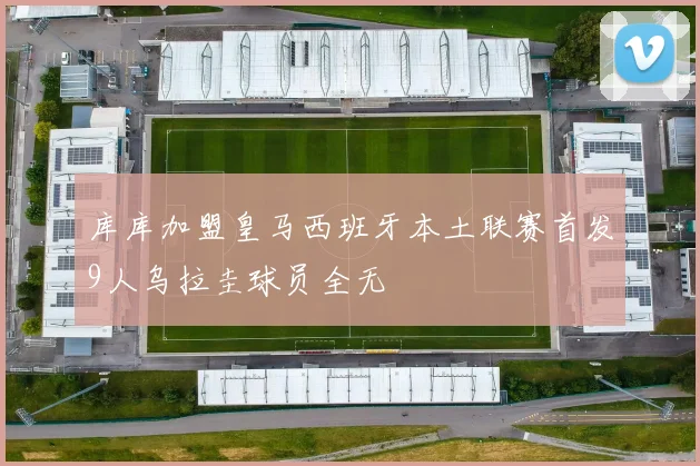 库库加盟皇马西班牙本土联赛首发9人乌拉圭球员全无