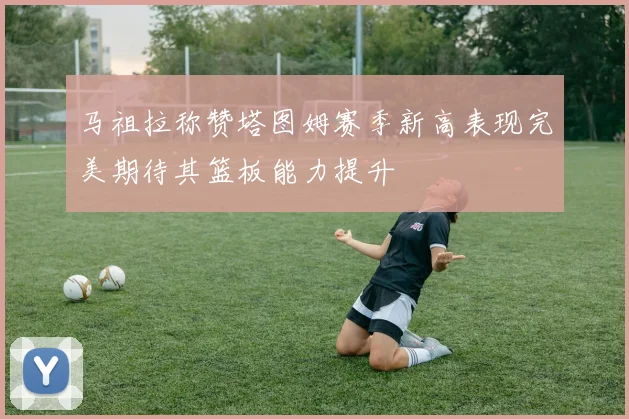 马祖拉称赞塔图姆赛季新高表现完美期待其篮板能力提升