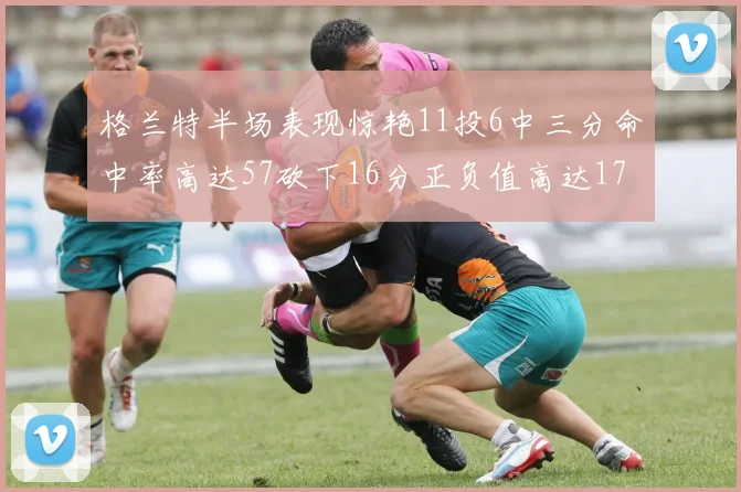 格兰特半场表现惊艳11投6中三分命中率高达57砍下16分正负值高达17