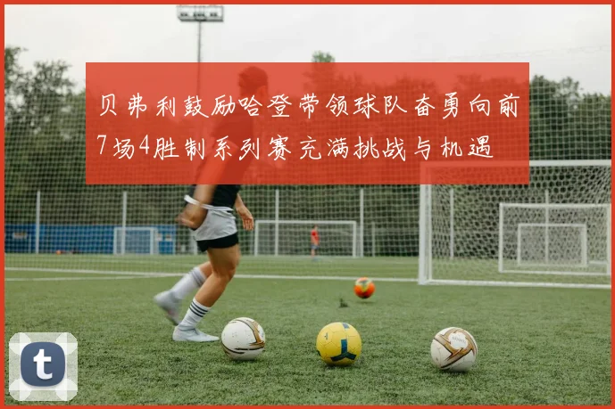 贝弗利鼓励哈登带领球队奋勇向前7场4胜制系列赛充满挑战与机遇