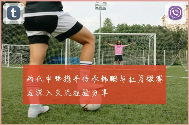两代中锋携手传承韩鹏与杜月徵赛后深入交流经验分享
