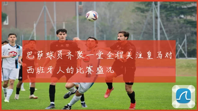 巴萨球员齐聚一堂全程关注皇马对西班牙人的比赛盛况