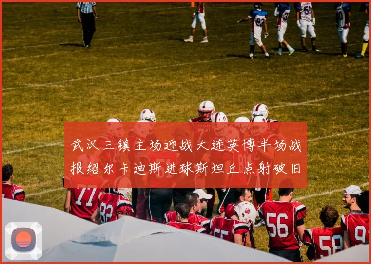 武汉三镇主场迎战大连英博半场战报绍尔卡迪斯进球斯坦丘点射破旧主