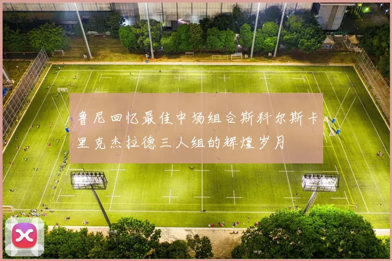 鲁尼回忆最佳中场组合斯科尔斯卡里克杰拉德三人组的辉煌岁月