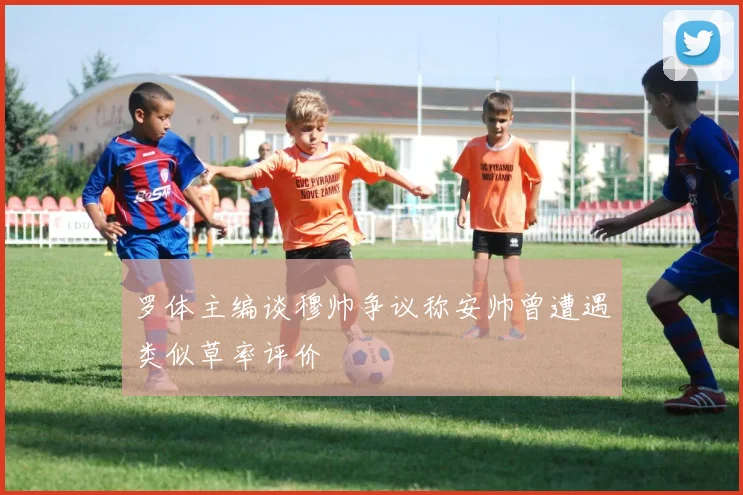 罗体主编谈穆帅争议称安帅曾遭遇类似草率评价