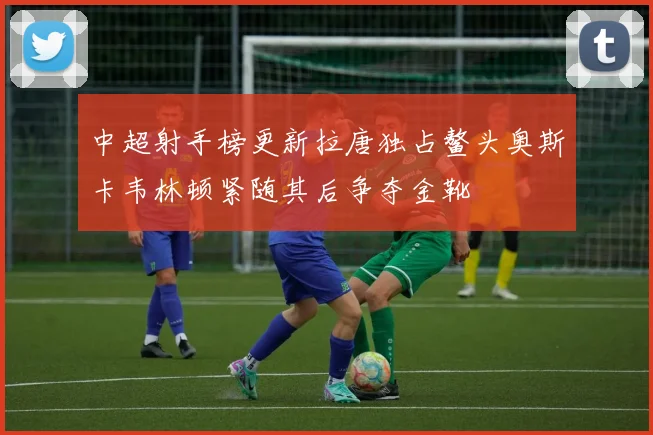 中超射手榜更新拉唐独占鳌头奥斯卡韦林顿紧随其后争夺金靴