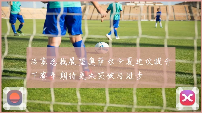 活塞总裁展望奥萨尔今夏进攻提升下赛季期待更大突破与进步